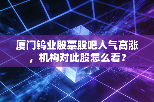 厦门钨业股票股吧人气高涨,机构对此股怎么看?