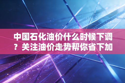 中国石化油价什么时候下调?关注油价走势帮你省下加油钱。