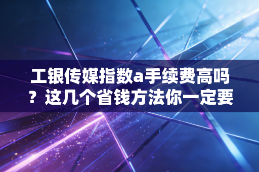 工银传媒指数a手续费高吗？这几个省钱方法你一定要知道！