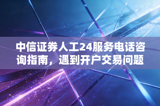 中信证券人工24服务电话咨询指南,遇到开户交易问题看这里!