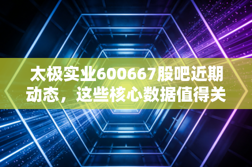 太极实业600667股吧近期动态,这些核心数据值得关注!