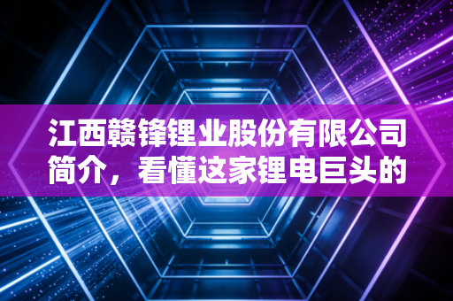 江西赣锋锂业股份有限公司简介,看懂这家锂电巨头的发展