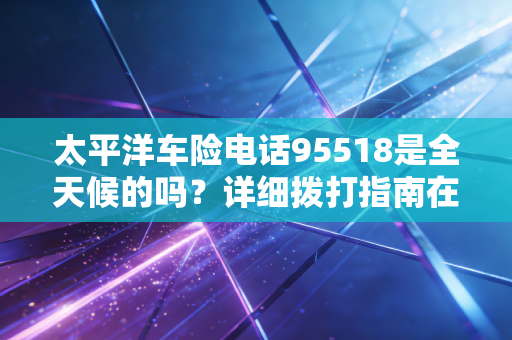 太平洋车险电话95518是全天候的吗?详细拨打指南在这里!
