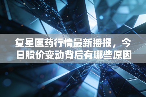 复星医药行情最新播报,今日股价变动背后有哪些原因