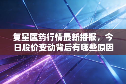 复星医药行情最新播报，今日股价变动背后有哪些原因