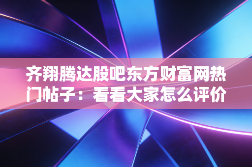齐翔腾达股吧东方财富网热门帖子：看看大家怎么评价这只股