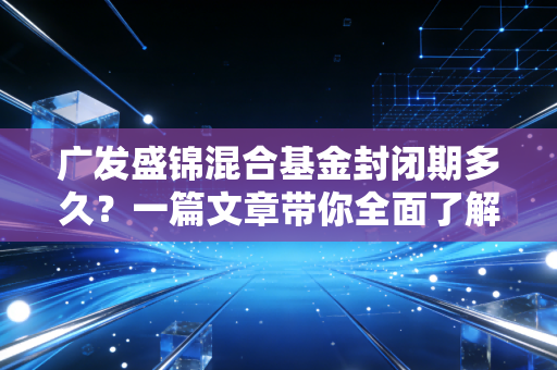 广发盛锦混合基金封闭期多久?一篇文章带你全面了解!