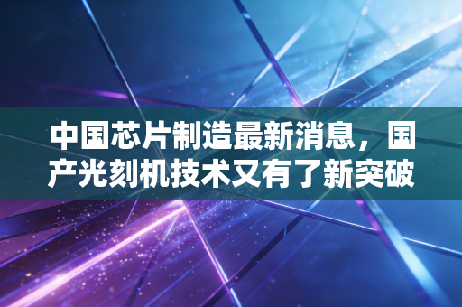 中国芯片制造最新消息，国产光刻机技术又有了新突破