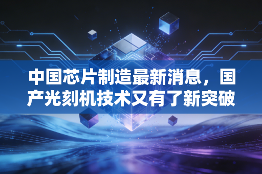 中国芯片制造最新消息，国产光刻机技术又有了新突破