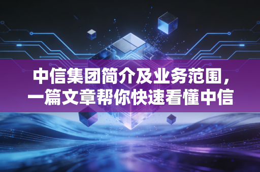 中信集团简介及业务范围，一篇文章帮你快速看懂中信！