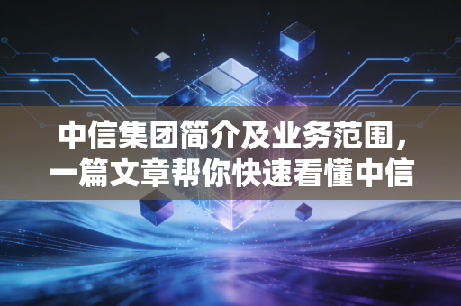 中信集团简介及业务范围，一篇文章帮你快速看懂中信！