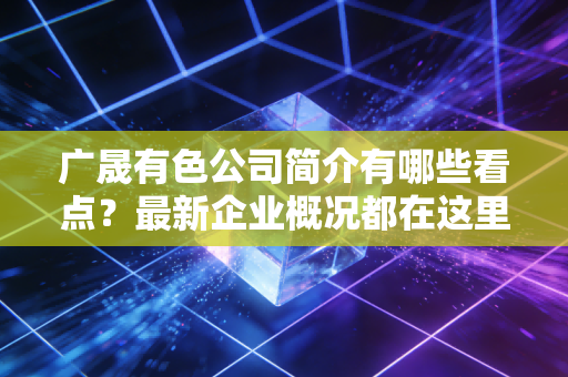 广晟有色公司简介有哪些看点?最新企业概况都在这里