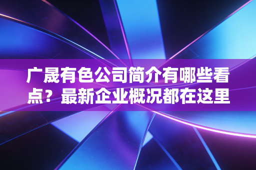 广晟有色公司简介有哪些看点?最新企业概况都在这里