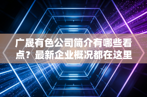 广晟有色公司简介有哪些看点?最新企业概况都在这里