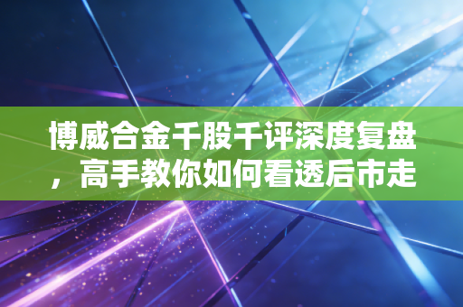 博威合金千股千评深度复盘，高手教你如何看透后市走向！