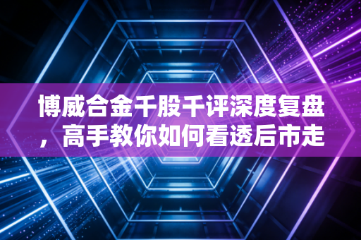 博威合金千股千评深度复盘,高手教你如何看透后市走向!