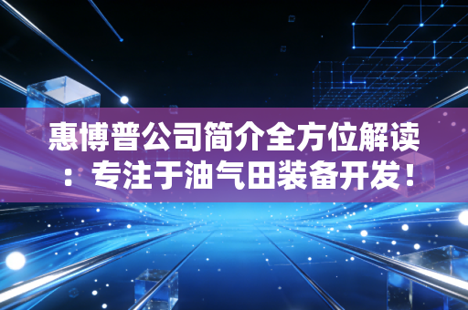 惠博普公司简介全方位解读:专注于油气田装备开发!