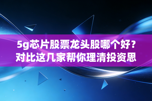 5g芯片股票龙头股哪个好？对比这几家帮你理清投资思路！