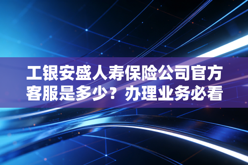 工银安盛人寿保险公司官方客服是多少?办理业务必看指南!
