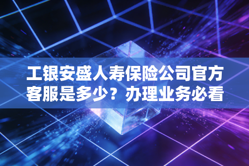 工银安盛人寿保险公司官方客服是多少?办理业务必看指南!