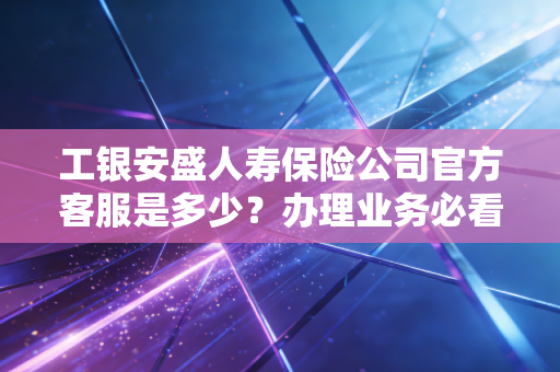 工银安盛人寿保险公司官方客服是多少?办理业务必看指南!