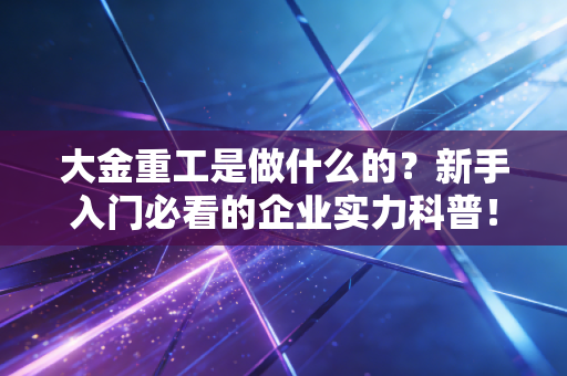 大金重工是做什么的?新手入门必看的企业实力科普!