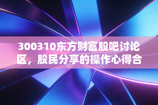 300310东方财富股吧讨论区，股民分享的操作心得合集！