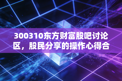 300310东方财富股吧讨论区，股民分享的操作心得合集！