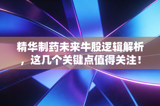 精华制药未来牛股逻辑解析,这几个关键点值得关注!