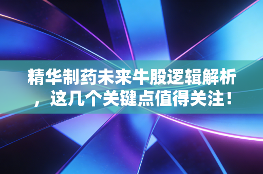 精华制药未来牛股逻辑解析，这几个关键点值得关注！