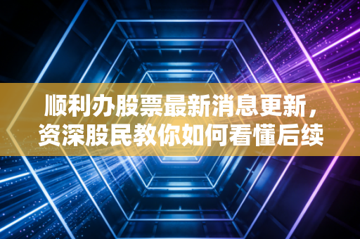 顺利办股票最新消息更新，资深股民教你如何看懂后续行情！