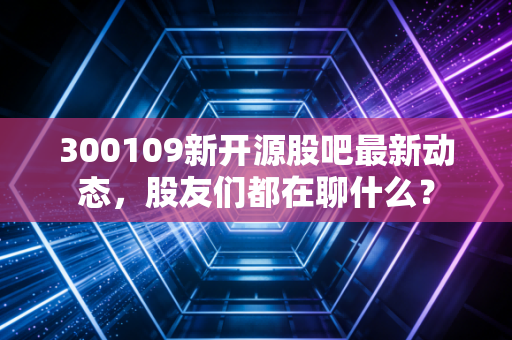 300109新开源股吧最新动态,股友们都在聊什么?