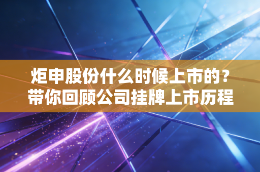 炬申股份什么时候上市的？带你回顾公司挂牌上市历程！
