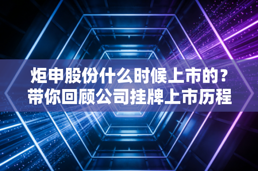 炬申股份什么时候上市的?带你回顾公司挂牌上市历程!