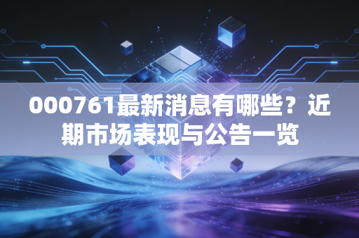 000761最新消息有哪些?近期市场表现与公告一览
