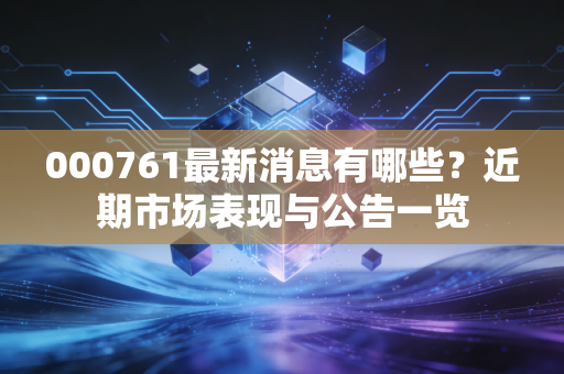 000761最新消息有哪些?近期市场表现与公告一览