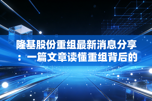 隆基股份重组最新消息分享：一篇文章读懂重组背后的逻辑