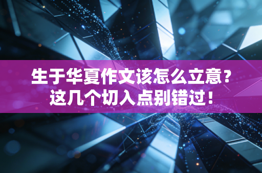 生于华夏作文该怎么立意？这几个切入点别错过！