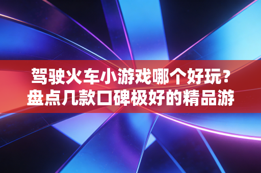 驾驶火车小游戏哪个好玩?盘点几款口碑极好的精品游戏