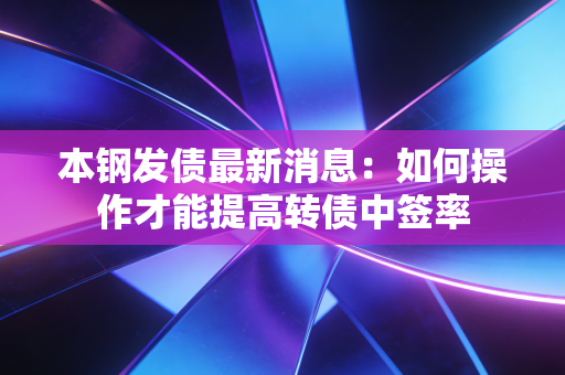 本钢发债最新消息:如何操作才能提高转债中签率