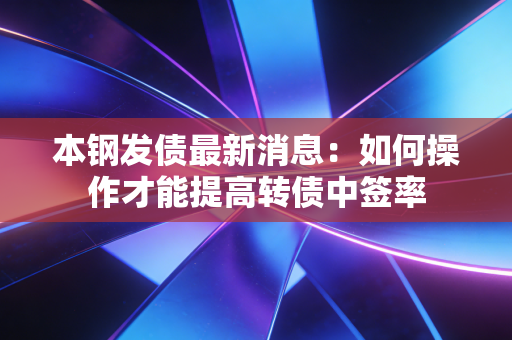 本钢发债最新消息:如何操作才能提高转债中签率