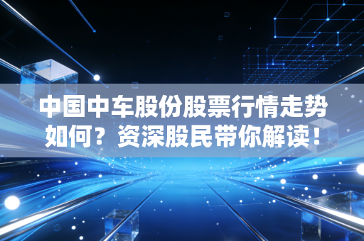 中国中车股份股票行情走势如何？资深股民带你解读！