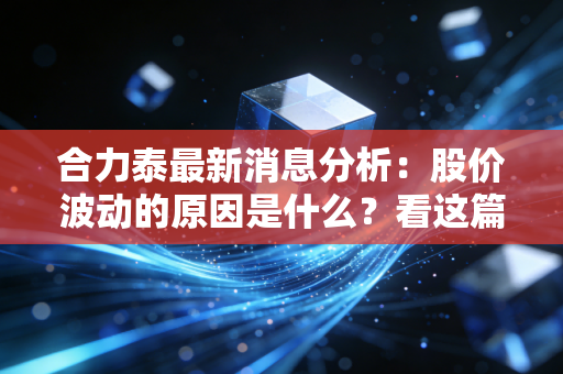 合力泰最新消息分析：股价波动的原因是什么？看这篇就懂了！