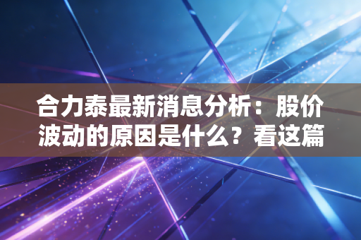 合力泰最新消息分析：股价波动的原因是什么？看这篇就懂了！