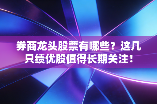 券商龙头股票有哪些？这几只绩优股值得长期关注！