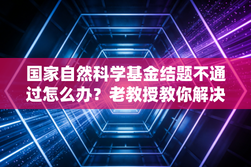 国家自然科学基金结题不通过怎么办？老教授教你解决办法！