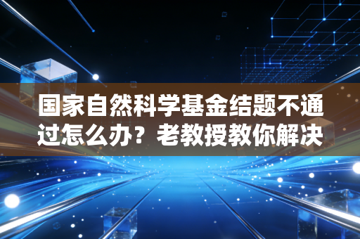 国家自然科学基金结题不通过怎么办？老教授教你解决办法！