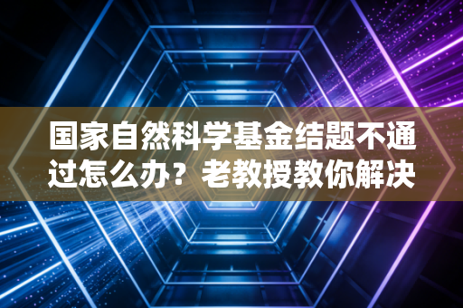 国家自然科学基金结题不通过怎么办？老教授教你解决办法！
