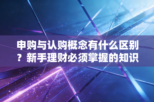 申购与认购概念有什么区别?新手理财必须掌握的知识