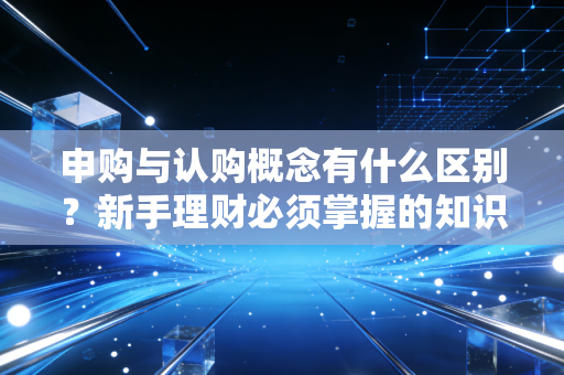 申购与认购概念有什么区别?新手理财必须掌握的知识